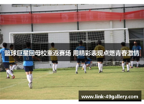 篮球巨星回母校重返赛场 用精彩表现点燃青春激情