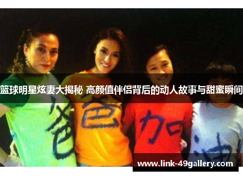 篮球明星炫妻大揭秘 高颜值伴侣背后的动人故事与甜蜜瞬间